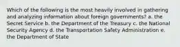 Which of the following is the most heavily involved in gathering and analyzing information about foreign governments? a. the Secret Service b. the Department of the Treasury c. the National Security Agency d. the Transportation Safety Administration e. the Department of State