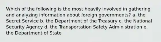 Which of the following is the most heavily involved in gathering and analyzing information about foreign governments? a. the Secret Service b. the Department of the Treasury c. the National Security Agency d. the Transportation Safety Administration e. the Department of State