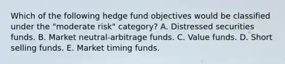 Which of the following hedge fund objectives would be classified under the "moderate risk" category? A. Distressed securities funds. B. Market neutral-arbitrage funds. C. Value funds. D. Short selling funds. E. Market timing funds.