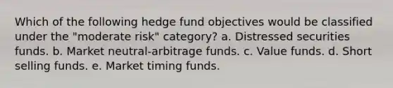 Which of the following hedge fund objectives would be classified under the "moderate risk" category? a. Distressed securities funds. b. Market neutral-arbitrage funds. c. Value funds. d. Short selling funds. e. Market timing funds.