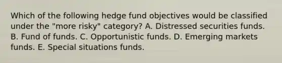 Which of the following hedge fund objectives would be classified under the "more risky" category? A. Distressed securities funds. B. Fund of funds. C. Opportunistic funds. D. Emerging markets funds. E. Special situations funds.