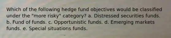 Which of the following hedge fund objectives would be classified under the "more risky" category? a. Distressed securities funds. b. Fund of funds. c. Opportunistic funds. d. Emerging markets funds. e. Special situations funds.