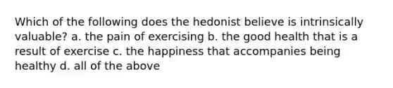 Which of the following does the hedonist believe is intrinsically valuable? a. the pain of exercising b. the good health that is a result of exercise c. the happiness that accompanies being healthy d. all of the above