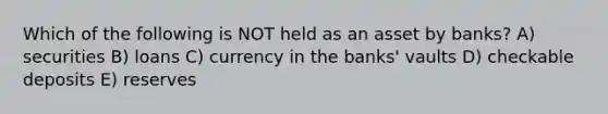 Which of the following is NOT held as an asset by banks? A) securities B) loans C) currency in the banks' vaults D) checkable deposits E) reserves
