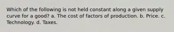 Which of the following is not held constant along a given supply curve for a good? a. The cost of factors of production. b. Price. c. Technology. d. Taxes.