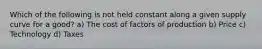Which of the following is not held constant along a given supply curve for a good? a) The cost of factors of production b) Price c) Technology d) Taxes