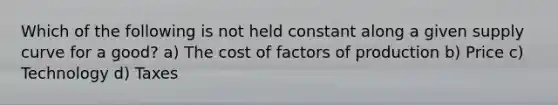 Which of the following is not held constant along a given supply curve for a good? a) The cost of factors of production b) Price c) Technology d) Taxes