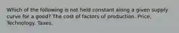 Which of the following is not held constant along a given supply curve for a good? The cost of factors of production. Price. Technology. Taxes.