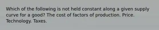 Which of the following is not held constant along a given supply curve for a good? The cost of factors of production. Price. Technology. Taxes.