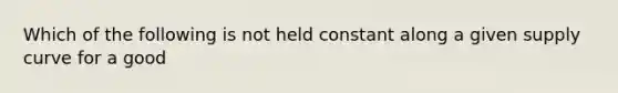 Which of the following is not held constant along a given supply curve for a good