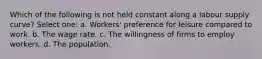 Which of the following is not held constant along a labour supply curve? Select one: a. Workers' preference for leisure compared to work. b. The wage rate. c. The willingness of firms to employ workers. d. The population.