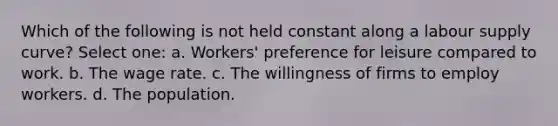 Which of the following is not held constant along a labour supply curve? Select one: a. Workers' preference for leisure compared to work. b. The wage rate. c. The willingness of firms to employ workers. d. The population.