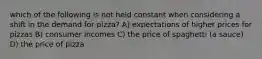 which of the following is not held constant when considering a shift in the demand for pizza? A) expectations of higher prices for pizzas B) consumer incomes C) the price of spaghetti (a sauce) D) the price of pizza