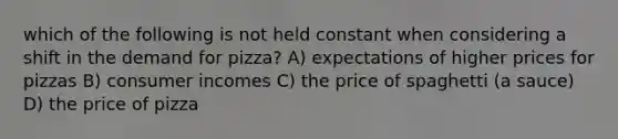 which of the following is not held constant when considering a shift in the demand for pizza? A) expectations of higher prices for pizzas B) consumer incomes C) the price of spaghetti (a sauce) D) the price of pizza