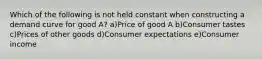 Which of the following is not held constant when constructing a demand curve for good A? a)Price of good A b)Consumer tastes c)Prices of other goods d)Consumer expectations e)Consumer income