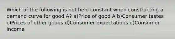 Which of the following is not held constant when constructing a demand curve for good A? a)Price of good A b)Consumer tastes c)Prices of other goods d)Consumer expectations e)Consumer income