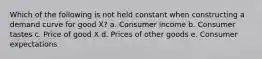 Which of the following is not held constant when constructing a demand curve for good X? a. Consumer income b. Consumer tastes c. Price of good X d. Prices of other goods e. Consumer expectations