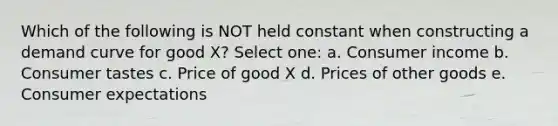 Which of the following is NOT held constant when constructing a demand curve for good X? Select one: a. Consumer income b. Consumer tastes c. Price of good X d. Prices of other goods e. Consumer expectations