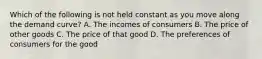 Which of the following is not held constant as you move along the demand curve? A. The incomes of consumers B. The price of other goods C. The price of that good D. The preferences of consumers for the good