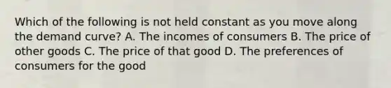 Which of the following is not held constant as you move along the demand curve? A. The incomes of consumers B. The price of other goods C. The price of that good D. The preferences of consumers for the good