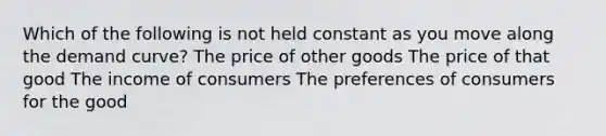 Which of the following is not held constant as you move along the demand curve? The price of other goods The price of that good The income of consumers The preferences of consumers for the good