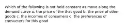 Which of the following is not held constant as move along the demand curve a. the price of the that good b. the price of other goods c. the incomes of consumers d. the preferences of consumers for this good