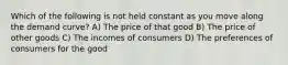 Which of the following is not held constant as you move along the demand curve? A) The price of that good B) The price of other goods C) The incomes of consumers D) The preferences of consumers for the good