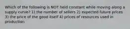 Which of the following is NOT held constant while moving along a supply curve? 1) the number of sellers 2) expected future prices 3) the price of the good itself 4) prices of resources used in production