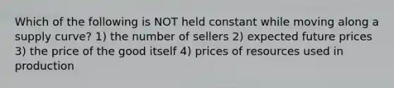 Which of the following is NOT held constant while moving along a supply curve? 1) the number of sellers 2) expected future prices 3) the price of the good itself 4) prices of resources used in production