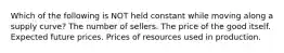 Which of the following is NOT held constant while moving along a supply curve? The number of sellers. The price of the good itself. Expected future prices. Prices of resources used in production.