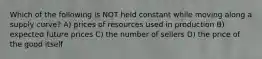 Which of the following is NOT held constant while moving along a supply curve? A) prices of resources used in production B) expected future prices C) the number of sellers D) the price of the good itself