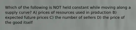 Which of the following is NOT held constant while moving along a supply curve? A) prices of resources used in production B) expected future prices C) the number of sellers D) the price of the good itself