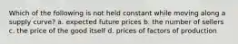 Which of the following is not held constant while moving along a supply curve? a. expected future prices b. the number of sellers c. the price of the good itself d. prices of factors of production