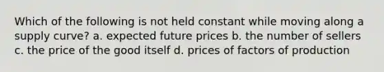 Which of the following is not held constant while moving along a supply curve? a. expected future prices b. the number of sellers c. the price of the good itself d. prices of factors of production