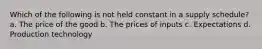 Which of the following is not held constant in a supply schedule? a. The price of the good b. The prices of inputs c. Expectations d. Production technology