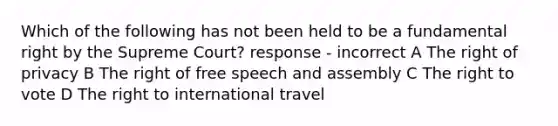 Which of the following has not been held to be a fundamental right by the Supreme Court? response - incorrect A The right of privacy B The right of free speech and assembly C The right to vote D The right to international travel