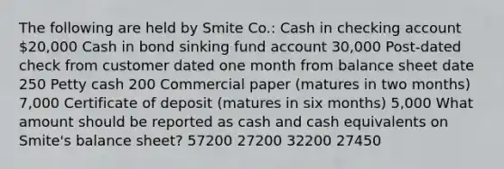 The following are held by Smite Co.: Cash in checking account 20,000 Cash in bond sinking fund account 30,000 Post-dated check from customer dated one month from balance sheet date 250 Petty cash 200 Commercial paper (matures in two months) 7,000 Certificate of deposit (matures in six months) 5,000 What amount should be reported as cash and cash equivalents on Smite's balance sheet? 57200 27200 32200 27450