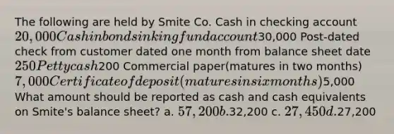 The following are held by Smite Co. Cash in checking account 20,000 Cash in bond sinking fund account30,000 Post-dated check from customer dated one month from balance sheet date 250 Petty cash200 Commercial paper(matures in two months) 7,000 Certificate of deposit(matures in six months)5,000 What amount should be reported as cash and cash equivalents on Smite's balance sheet? a. 57,200 b.32,200 c. 27,450 d.27,200