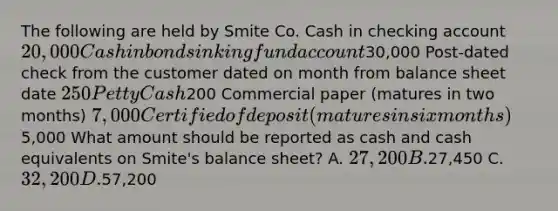 The following are held by Smite Co. Cash in checking account 20,000 Cash in bond sinking fund account30,000 Post-dated check from the customer dated on month from balance sheet date 250 Petty Cash200 Commercial paper (matures in two months) 7,000 Certified of deposit (matures in six months)5,000 What amount should be reported as cash and cash equivalents on Smite's balance sheet? A. 27,200 B.27,450 C. 32,200 D.57,200