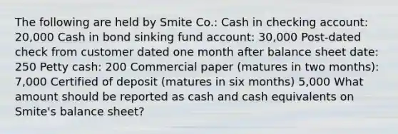 The following are held by Smite Co.: Cash in checking account: 20,000 Cash in bond sinking fund account: 30,000 Post-dated check from customer dated one month after balance sheet date: 250 Petty cash: 200 Commercial paper (matures in two months): 7,000 Certified of deposit (matures in six months) 5,000 What amount should be reported as cash and cash equivalents on Smite's balance sheet?