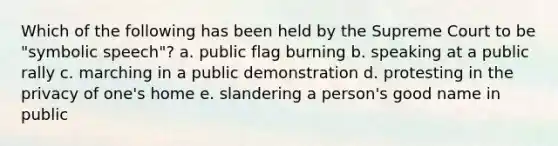 Which of the following has been held by the Supreme Court to be "symbolic speech"? a. public flag burning b. speaking at a public rally c. marching in a public demonstration d. protesting in the privacy of one's home e. slandering a person's good name in public