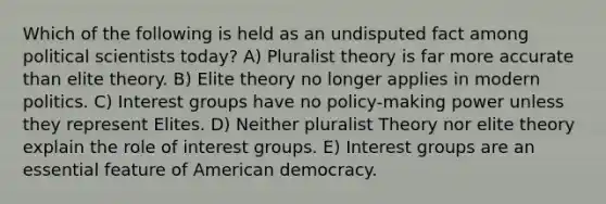 Which of the following is held as an undisputed fact among political scientists today? A) Pluralist theory is far more accurate than elite theory. B) Elite theory no longer applies in modern politics. C) Interest groups have no policy-making power unless they represent Elites. D) Neither pluralist Theory nor elite theory explain the role of interest groups. E) Interest groups are an essential feature of American democracy.