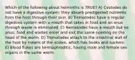 Which of the following about helminths is TRUE? A) Cestodes do not have a digestive system; they absorb predigested nutrients from the host through their skin. B) Trematodes have a regular digestive system with a mouth that takes in food and an anus through waste is eliminated. C) Nematodes have a mouth but no anus; food and wastes enter and exit the same opening on the head of the worm. D) Trematodes attach to the intestinal wall of the host by means of the scolex, which has hooks and suckers. E) Blood flukes are hermaphroditic, having male and female sex organs in the same worm.