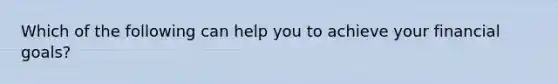 Which of the following can help you to achieve your financial goals?