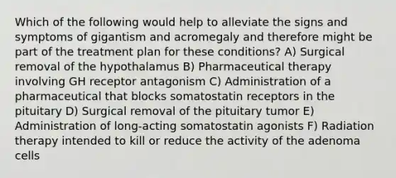 Which of the following would help to alleviate the signs and symptoms of gigantism and acromegaly and therefore might be part of the treatment plan for these conditions? A) Surgical removal of the hypothalamus B) Pharmaceutical therapy involving GH receptor antagonism C) Administration of a pharmaceutical that blocks somatostatin receptors in the pituitary D) Surgical removal of the pituitary tumor E) Administration of long-acting somatostatin agonists F) Radiation therapy intended to kill or reduce the activity of the adenoma cells