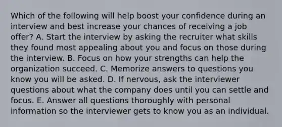 Which of the following will help boost your confidence during an interview and best increase your chances of receiving a job​ offer? A. Start the interview by asking the recruiter what skills they found most appealing about you and focus on those during the interview. B. Focus on how your strengths can help the organization succeed. C. Memorize answers to questions you know you will be asked. D. If​ nervous, ask the interviewer questions about what the company does until you can settle and focus. E. Answer all questions thoroughly with personal information so the interviewer gets to know you as an individual.