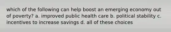 which of the following can help boost an emerging economy out of poverty? a. improved public health care b. political stability c. incentives to increase savings d. all of these choices