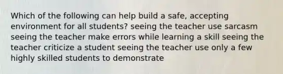 Which of the following can help build a safe, accepting environment for all students? seeing the teacher use sarcasm seeing the teacher make errors while learning a skill seeing the teacher criticize a student seeing the teacher use only a few highly skilled students to demonstrate