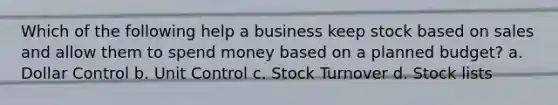 Which of the following help a business keep stock based on sales and allow them to spend money based on a planned budget? a. Dollar Control b. Unit Control c. Stock Turnover d. Stock lists