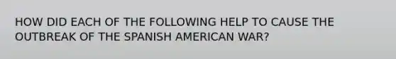 HOW DID EACH OF THE FOLLOWING HELP TO CAUSE THE OUTBREAK OF THE SPANISH AMERICAN WAR?